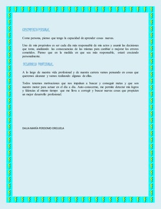 CRECIMIENTO PERSONAL.
Como persona, pienso que tengo la capacidad de aprender cosas nuevas.
Uno de mis propósitos es ser cada día más responsable de mis actos y asumir las decisiones
que tome, analizando las consecuencias de las mismas para cambiar o mejorar los errores
cometidos. Pienso que en la medida en que sea más responsable, estaré creciendo
personalmente.
DESARROLLO PROFESIONAL:
A lo largo de nuestra vida profesional y de nuestra carrera vamos pensando en cosas que
queremos alcanzar y vamos realizando algunas de ellas.
Todos tenemos motivaciones que nos impulsan a buscar y conseguir metas y que son
nuestro motor para actuar en el día a día. Auto-conocerme, me permite detectar mis logros
y falencias al mismo tiempo que me lleva a corregir y buscar nuevas cosas que propicien
un mejor desarrollo profesional.
DALIA MARÍA PERDOMO OREJUELA
 