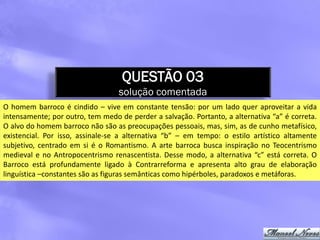 QUESTÃO 03
                                  solução comentada
O homem barroco é cindido – vive em constante tensão: por um lado quer aproveitar a vida
intensamente; por outro, tem medo de perder a salvação. Portanto, a alternativa “a” é correta.
O alvo do homem barroco não são as preocupações pessoais, mas, sim, as de cunho metafísico,
existencial. Por isso, assinale-se a alternativa “b” – em tempo: o estilo artístico altamente
subjetivo, centrado em si é o Romantismo. A arte barroca busca inspiração no Teocentrismo
medieval e no Antropocentrismo renascentista. Desse modo, a alternativa “c” está correta. O
Barroco está profundamente ligado à Contrarreforma e apresenta alto grau de elaboração
linguística –constantes são as figuras semânticas como hipérboles, paradoxos e metáforas.
 