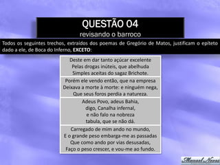 QUESTÃO 04
                                revisando o barroco
Todos os seguintes trechos, extraídos dos poemas de Gregório de Matos, justificam o epíteto
dado a ele, de Boca do Inferno, EXCETO:
                            Deste em dar tanto açúcar excelente
                             Pelas drogas inúteis, que abelhuda
                             Simples aceitas do sagaz Brichote.
                          Porém ele vendo então, que na empresa
                         Deixava a morte à morte: e ninguém nega,
                             Que seus foros perdia a natureza.
                                 Adeus Povo, adeus Bahia,
                                   digo, Canalha infernal,
                                    e não falo na nobreza
                                   tabula, que se não dá.
                            Carregado de mim ando no mundo,
                         E o grande peso embarga-me as passadas
                            Que como ando por vias desusadas,
                          Faço o peso crescer, e vou-me ao fundo.
 