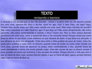 TEXTO
                                   revisando o barroco
A omissão é um pecado que se faz não fazendo... Estava o profeta Elias em um deserto metido
em uma cova, aparece-lhe Deus e diz-lhe: Quid hic agis, Elia? E bem Elias, vós aqui? Aqui,
Senhor! Pois aonde estou eu? Não estou metido em uma cova? Não estou retirado do mundo?
Não estou sepultado em vida? Quid hic agis? E que faço eu? Não estou disciplinando, não estou
jejuando, não estou contemplando e orando a Deus? Assim era. Pois se Elias estava fazendo
penitência em uma cova, como o repreende Deus e lho estranha tanto? Porque ainda que eram
boas as obras as que fazia, eram melhores as que deixava de fazer. O que fazia era devoção, o
que deixava de fazer era obrigação. Tinha Deus feito a Elias profeta do povo de Israel, tinha-lhe
dado ofício público; e estar Elias no deserto, quando havia de andar na corte; estar metido em
uma cova, quando havia de aparecer na praça; estar contemplando o Céu, quando havia de
estar emendando a terra; era muito grande culpa. Uma das cousas de que se devem acusar e
fazer grande escrúpulo aos ministros é dos pecados do tempo. Porque fizeram o mês que vem o
que se havia de fazer hoje; porque fizeram depois o que se havia de fazer agora; porque fizeram
logo o que se havia de fazer já.
 