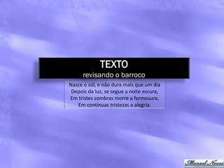 TEXTO
      revisando o barroco
Nasce o sol, e não dura mais que um dia
 Depois da luz, se segue a noite escura,
Em tristes sombras morre a formosura,
   Em contínuas tristezas a alegria.
 
