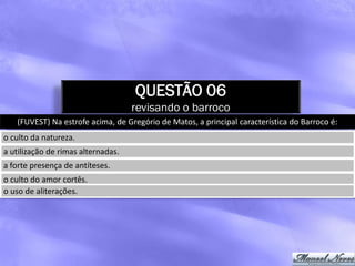 QUESTÃO 06
                                    revisando o barroco
   (FUVEST) Na estrofe acima, de Gregório de Matos, a principal característica do Barroco é:
o culto da natureza.
a utilização de rimas alternadas.
a forte presença de antíteses.
o culto do amor cortês.
o uso de aliterações.
 