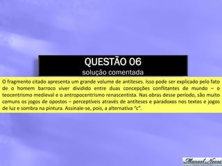 QUESTÃO 06
                                  solução comentada
O fragmento citado apresenta um grande volume de antíteses. Isso pode ser explicado pelo fato
de o homem barroco viver dividido entre duas concepções conflitantes de mundo – o
teocentrismo medieval e o antropocentrismo renascentista. Nas obras desse período, são muito
comuns os jogos de opostos – perceptíveis através de antíteses e paradoxos nos textos e jogos
de luz e sombra na pintura. Assinale-se, pois, a alternativa “c”.
 