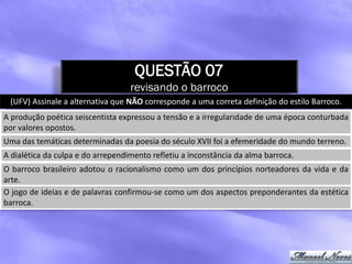 QUESTÃO 07
                                   revisando o barroco
 (UFV) Assinale a alternativa que NÃO corresponde a uma correta definição do estilo Barroco.
A produção poética seiscentista expressou a tensão e a irregularidade de uma época conturbada
por valores opostos.
Uma das temáticas determinadas da poesia do século XVII foi a efemeridade do mundo terreno.
A dialética da culpa e do arrependimento refletiu a inconstância da alma barroca.
O barroco brasileiro adotou o racionalismo como um dos princípios norteadores da vida e da
arte.
O jogo de ideias e de palavras confirmou-se como um dos aspectos preponderantes da estética
barroca.
 