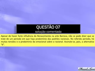 QUESTÃO 07
                                  solução comentada
Apesar de haver forte influência do Renascimento na arte Barroca, não se pode dizer que se
trate de um período em que haja predomínio dos padrões racionais. No referido período, há
muitas tensões e o predomínio do emocional sobre o racional. Assinale-se, pois, a alternativa
“d”.
 