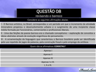 QUESTÃO 08
                                  revisando o barroco
                          Considere as seguintes afirmações abaixo.
I - O Barroco artístico, no Brasil, correspondeu a um período em que o incremento da atividade
mineradora propiciou o desenvolvimento urbano e o surgimento de uma incipiente classe
média formada por funcionários, comerciantes e profissionais liberais.
II - Uma das feições da poesia barroca era o chamado conceptismo – exploração de conceitos e
ideias abstratas através de evolução engenhosa do pensamento.
III - A ornamentação da linguagem que caracterizou o Barroco brasileiro pode ser identificada
pelo uso repetido de jogos de palavras, pela construção frasal e pelo emprego da antítese.
                             Quais são as afirmativas CORRETAS?
                                          Apenas I
                                          Apenas II
                                          Apenas III
                                        Apenas I e III.
                                          I, II e III.
 