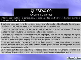 QUESTÃO 09
                                  revisando o barroco
(PUC-SP) Sobre cultismo e conceptismo, os dois aspectos construtivos do Barroco, assinale a
única alternativa INCORRETA.
O cultismo opera por meio de analogias sensoriais, valorizando a identificação dos seres por
metáforas. O conceptismo valoriza a atitude intelectual, a argumentação.
Cultismo e conceptismo são partes construtivas do Barroco que não se excluem. É possível
localizar no mesmo autor e até no mesmo texto os dois elementos.
O cultismo é perceptível no rebuscamento da linguagem, pelo abuso no emprego de figuras
semânticas, sintáticas e sonoras. O conceptismo valoriza a atitude intelectual, o que se
concretiza no discurso pelo emprego de sofismas, silogismos, paradoxos.
O cultismo na Espanha, Portugal e Brasil é também conhecido como Gongorismo e seu mais
ardente defensor, entre nós, foi o Padre Antônio Vieira, que no Sermão da sexagésima, propõe a
primazia da palavra sobre a ideia.
Os métodos cultistas mais seguidos por nossos poetas foram os de Gôngora e Marini, e o
conceptismo de Quevedo foi o que maiores influências deixou em Gregório de Matos.
 