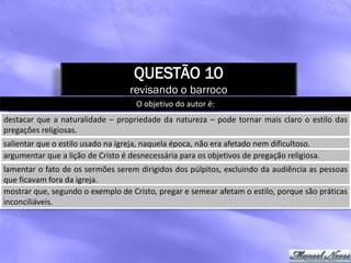QUESTÃO 10
                                   revisando o barroco
                                     O objetivo do autor é:
destacar que a naturalidade – propriedade da natureza – pode tornar mais claro o estilo das
pregações religiosas.
salientar que o estilo usado na igreja, naquela época, não era afetado nem dificultoso.
argumentar que a lição de Cristo é desnecessária para os objetivos de pregação religiosa.
lamentar o fato de os sermões serem dirigidos dos púlpitos, excluindo da audiência as pessoas
que ficavam fora da igreja.
mostrar que, segundo o exemplo de Cristo, pregar e semear afetam o estilo, porque são práticas
inconciliáveis.
 
