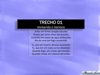 TRECHO 01
     revisando o barroco
   Ardor em firme coração nascido;
  Pranto por belos olhos derramado;
Incêndio em mares de água disfarçado;
   Rio de neve em fogo convertido.
Tu, que em ímpeto abrasas escondido;
Tu, que em um rosto corres desatado;
 Quando fogo, em cristas aprisionado;
Quando cristal, em chamas derretido.
 