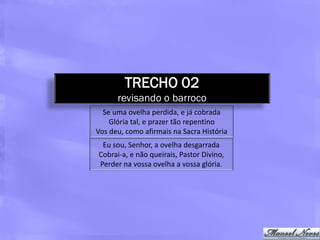 TRECHO 02
      revisando o barroco
  Se uma ovelha perdida, e já cobrada
    Glória tal, e prazer tão repentino
Vos deu, como afirmais na Sacra História
 Eu sou, Senhor, a ovelha desgarrada
Cobrai-a, e não queirais, Pastor Divino,
Perder na vossa ovelha a vossa glória.
 
