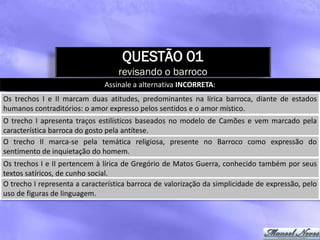 QUESTÃO 01
                                   revisando o barroco
                               Assinale a alternativa INCORRETA:
Os trechos I e II marcam duas atitudes, predominantes na lírica barroca, diante de estados
humanos contraditórios: o amor expresso pelos sentidos e o amor místico.
O trecho I apresenta traços estilísticos baseados no modelo de Camões e vem marcado pela
característica barroca do gosto pela antítese.
O trecho II marca-se pela temática religiosa, presente no Barroco como expressão do
sentimento de inquietação do homem.
Os trechos I e II pertencem à lírica de Gregório de Matos Guerra, conhecido também por seus
textos satíricos, de cunho social.
O trecho I representa a característica barroca de valorização da simplicidade de expressão, pelo
uso de figuras de linguagem.
 