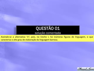 QUESTÃO 01
                                solução comentada
Assinale-se a alternativa “e”, pois, no trecho I, há inúmeras figuras de linguagem, o que
caracteriza o alto grau de elaboração da linguagem barroca.
 