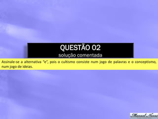 QUESTÃO 02
                                  solução comentada
Assinale-se a alternativa “e”, pois o cultismo consiste num jogo de palavras e o conceptismo,
num jogo de ideias.
 
