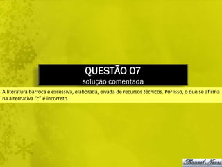 QUESTÃO 07
                                    solução comentada
A literatura barroca é excessiva, elaborada, eivada de recursos técnicos. Por isso, o que se afirma
na alternativa “c” é incorreto.
 