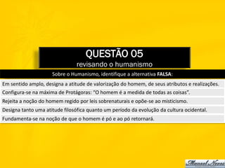 QUESTÃO 05
                               revisando o humanismo
                     Sobre o Humanismo, identifique a alternativa FALSA:
Em sentido amplo, designa a atitude de valorização do homem, de seus atributos e realizações.
Configura-se na máxima de Protágoras: “O homem é a medida de todas as coisas”.
Rejeita a noção do homem regido por leis sobrenaturais e opõe-se ao misticismo.
Designa tanto uma atitude filosófica quanto um período da evolução da cultura ocidental.
Fundamenta-se na noção de que o homem é pó e ao pó retornará.
 