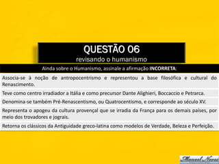 QUESTÃO 06
                                 revisando o humanismo
                  Ainda sobre o Humanismo, assinale a afirmação INCORRETA:
Associa-se à noção de antropocentrismo e representou a base filosófica e cultural do
Renascimento.
Teve como centro irradiador a Itália e como precursor Dante Alighieri, Boccaccio e Petrarca.
Denomina-se também Pré-Renascentismo, ou Quatrocentismo, e corresponde ao século XV.
Representa o apogeu da cultura provençal que se irradia da França para os demais países, por
meio dos trovadores e jograis.
Retorna os clássicos da Antiguidade greco-latina como modelos de Verdade, Beleza e Perfeição.
 
