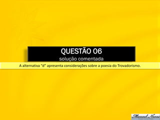 QUESTÃO 06
                        solução comentada
A alternativa “d” apresenta considerações sobre a poesia do Trovadorismo.
 