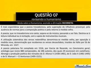 QUESTÃO 07
                                revisando o humanismo
                 Ainda sobre o Humanismo, assinale a afirmação INCORRETA:
É mais espontânea que a poesia trovadoresca, pela superação da influência provençal, pela
ausência de normas para a composição poética e pelo retorno à medida velha.
A poesia, que no trovadorismo era canto, separa-se da música, passando a ser fala. Destina-se à
leitura individual ou à recitação, sem o apoio de instrumentos musicais.
A utilização sistemática dos versos redondilhas denominou-se medida velha, por oposição à
medida nova, denominação que recebemos os versos decassílabos, trazidos da Itália por Sá de
Miranda, em 1527.
A poesia palaciana foi compilada em 1516, por Garcia de Resende, no Cancioneiro geral,
antologia que reúne 880 composições, de 286 autores, dos quais 29 escreviam em castelhano.
Abrange a produção poética dos reinados de D. Afonso V (1438-1481), de D. João II (1481-1495)
e de D. Manuel I – O Venturoso (1495-1521).
 