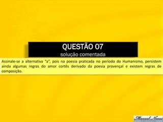 QUESTÃO 07
                                 solução comentada
Assinale-se a alternativa “a”, pois na poesia praticada no período do Humanismo, persistem
ainda algumas regras do amor cortês derivado da poesia provençal e existem regras de
composição.
 