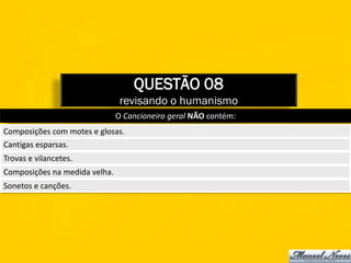 QUESTÃO 08
                                revisando o humanismo
                               O Cancioneiro geral NÃO contém:
Composições com motes e glosas.
Cantigas esparsas.
Trovas e vilancetes.
Composições na medida velha.
Sonetos e canções.
 