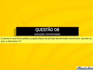 QUESTÃO 08
                                solução comentada
O soneto é uma forma poética surgida depois do período denominado Humanismo. Assinale-se,
pois, a alternativa “e”.
 