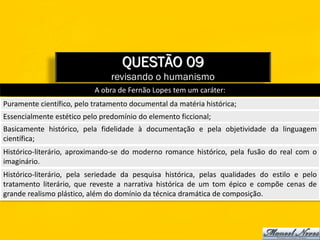 QUESTÃO 09
                                revisando o humanismo
                           A obra de Fernão Lopes tem um caráter:
Puramente científico, pelo tratamento documental da matéria histórica;
Essencialmente estético pelo predomínio do elemento ficcional;
Basicamente histórico, pela fidelidade à documentação e pela objetividade da linguagem
científica;
Histórico-literário, aproximando-se do moderno romance histórico, pela fusão do real com o
imaginário.
Histórico-literário, pela seriedade da pesquisa histórica, pelas qualidades do estilo e pelo
tratamento literário, que reveste a narrativa histórica de um tom épico e compõe cenas de
grande realismo plástico, além do domínio da técnica dramática de composição.
 