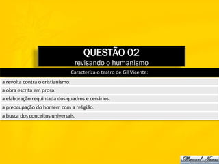 QUESTÃO 02
                                    revisando o humanismo
                                   Caracteriza o teatro de Gil Vicente:
a revolta contra o cristianismo.
a obra escrita em prosa.
a elaboração requintada dos quadros e cenários.
a preocupação do homem com a religião.
a busca dos conceitos universais.
 