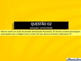 QUESTÃO 02
                                solução comentada
Mesmo sendo um autor do período denominado Humanista, Gil Vicente constrói personagens
preocupadas com a religião e com a moral. Por isso, deve-se assinalar a alternativa “d”.
 