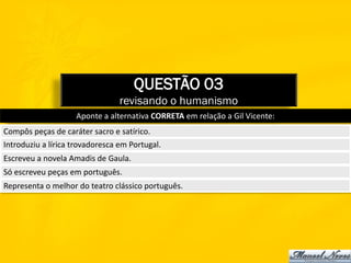 QUESTÃO 03
                                 revisando o humanismo
                    Aponte a alternativa CORRETA em relação a Gil Vicente:
Compôs peças de caráter sacro e satírico.
Introduziu a lírica trovadoresca em Portugal.
Escreveu a novela Amadis de Gaula.
Só escreveu peças em português.
Representa o melhor do teatro clássico português.
 