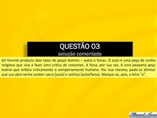 QUESTÃO 03
                                  solução comentada
Gil Vicente produziu dois tipos de peças teatrais – autos e farsas. O auto é uma peça de cunho
religioso que visa a fazer uma crítica de costumes. A farsa, por sua vez, é uma pequena peça
teatral que enfoca criticamente o comportamento humano. Por isso mesmo, pode-se afirmar
que sua obra tenha caráter sacro [auto] e satírico [auto/farsa]. Marque-se, pois, a letra “a”.
 