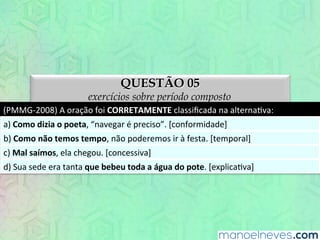 QUESTÃO 05
exercícios sobre período composto
(PMMG-­‐2008)	
  A	
  oração	
  foi	
  CORRETAMENTE	
  classiﬁcada	
  na	
  alternaEva:	
  
a)	
  Como	
  dizia	
  o	
  poeta,	
  “navegar	
  é	
  preciso”.	
  [conformidade]	
  
b)	
  Como	
  não	
  temos	
  tempo,	
  não	
  poderemos	
  ir	
  à	
  festa.	
  [temporal]	
  
c)	
  Mal	
  saímos,	
  ela	
  chegou.	
  [concessiva]	
  
d)	
  Sua	
  sede	
  era	
  tanta	
  que	
  bebeu	
  toda	
  a	
  água	
  do	
  pote.	
  [explicaEva]	
  
 