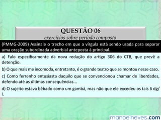 QUESTÃO 06
exercícios sobre período composto
(PMMG-­‐2009)	
  Assinale	
  o	
  trecho	
  em	
  que	
  a	
  vírgula	
  está	
  sendo	
  usada	
  para	
  separar	
  
uma	
  oração	
  subordinada	
  adverbial	
  anteposta	
  à	
  principal.	
  
a)	
   Falo	
   especiﬁcamente	
   da	
   nova	
   redação	
   do	
   arEgo	
   306	
   do	
   CTB,	
   que	
   prevê	
   a	
  
detenção.	
  
b)	
  O	
  que	
  mais	
  me	
  incomoda,	
  entretanto,	
  é	
  o	
  grande	
  teatro	
  que	
  se	
  montou	
  nesse	
  caso.	
  
c)	
  Como	
  ferrenho	
  entusiasta	
  daquilo	
  que	
  se	
  convencionou	
  chamar	
  de	
  liberdades,	
  
defendo	
  até	
  as	
  úlEmas	
  consequências...	
  
d)	
  O	
  sujeito	
  estava	
  bêbado	
  como	
  um	
  gambá,	
  mas	
  não	
  que	
  ele	
  excedeu	
  os	
  tais	
  6	
  dg/
l.	
  
 