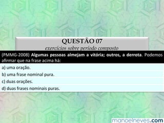 QUESTÃO 07
exercícios sobre período composto
(PMMG-­‐2008)	
  Algumas	
  pessoas	
  almejam	
  a	
  vitória;	
  outros,	
  a	
  derrota.	
  Podemos	
  
aﬁrmar	
  que	
  na	
  frase	
  acima	
  há:	
  
a)	
  uma	
  oração.	
  
b)	
  uma	
  frase	
  nominal	
  pura.	
  
c)	
  duas	
  orações.	
  
d)	
  duas	
  frases	
  nominais	
  puras.	
  
 