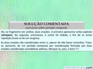 SOLUÇÃO COMENTADA
exercícios sobre período composto
Há,	
  no	
  fragmento	
  em	
  análise,	
  duas	
  orações.	
  A	
  primeira	
  apresenta	
  verbo	
  explícito	
  
[almejam].	
   Na	
   segunda,	
   entretanto,	
   o	
   verbo	
   foi	
   elidido,	
   a	
   ﬁm	
   de	
   se	
   evitar	
  
repeEção	
  [trata-­‐se	
  de	
  um	
  zeugma].	
  
As	
  duas	
  orações	
  são	
  coordenadas	
  entre	
  si,	
  apesar	
  de	
  não	
  haver	
  conecEvo.	
  Trata-­‐
se,	
   portanto,	
   de	
   um	
   período	
   composto	
   por	
   coordenação	
   formado	
   por	
   duas	
  
orações	
  coordenadas	
  assindéEcas	
  adiEvas.	
  Marque-­‐se,	
  pois,	
  a	
  letra	
  “c”.	
  
 
