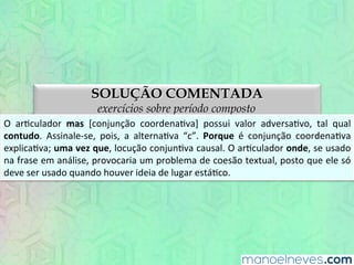 SOLUÇÃO COMENTADA
exercícios sobre período composto
O	
   arEculador	
   mas	
   [conjunção	
   coordenaEva]	
   possui	
   valor	
   adversaEvo,	
   tal	
   qual	
  
contudo.	
   Assinale-­‐se,	
   pois,	
   a	
   alternaEva	
   “c”.	
   Porque	
   é	
   conjunção	
   coordenaEva	
  
explicaEva;	
  uma	
  vez	
  que,	
  locução	
  conjunEva	
  causal.	
  O	
  arEculador	
  onde,	
  se	
  usado	
  
na	
  frase	
  em	
  análise,	
  provocaria	
  um	
  problema	
  de	
  coesão	
  textual,	
  posto	
  que	
  ele	
  só	
  
deve	
  aparecer	
  quando	
  houver	
  ideia	
  de	
  lugar	
  estáEco.	
  
 