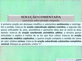 SOLUÇÃO COMENTADA
exercícios sobre período composto
A	
  primeira	
  oração	
  em	
  destaque	
  modiﬁca	
  o	
  substanEvo	
  senBmentos	
  e	
  restringe-­‐
lhe	
  o	
  senEdo:	
  trata-­‐se	
  de	
  oração	
  subordinada	
  adjeBva	
  restriBva;	
  a	
  segunda	
  não	
  
possui	
   arEculador	
   [é,	
   pois,	
   assindéEca]	
   e	
   apresenta	
   ideia	
   que	
   se	
   soma	
   às	
  
apresentadas	
   nas	
   demais	
   orações:	
   trata-­‐se	
   de	
   oração	
   coordenada	
   assindéBca	
  
adiBva;	
  a	
  terceira	
  possui	
  arEculador	
  e	
  explica	
  o	
  moEvo	
  de	
  se	
  ter	
  que	
  ﬁcar	
  calmo:	
  
trata-­‐se	
  de	
  oração	
  coordenada	
  sindéBca	
  explicaBva;	
  a	
  quarta	
  oração	
  completa	
  o	
  
senEdo	
   do	
   nome	
   de	
   valor	
   relaEvo	
   certeza:	
   trata-­‐se	
   de	
   oração	
   subordinada	
  
substanBva	
  compleBva	
  nominal.	
  Marque-­‐se,	
  portanto,	
  a	
  letra	
  “c”.	
  
 