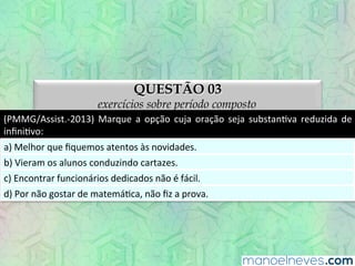 QUESTÃO 03
exercícios sobre período composto
(PMMG/Assist.-­‐2013)	
   Marque	
   a	
   opção	
   cuja	
   oração	
   seja	
   substanEva	
   reduzida	
   de	
  
inﬁniEvo:	
  
a)	
  Melhor	
  que	
  ﬁquemos	
  atentos	
  às	
  novidades.	
  
b)	
  Vieram	
  os	
  alunos	
  conduzindo	
  cartazes.	
  
c)	
  Encontrar	
  funcionários	
  dedicados	
  não	
  é	
  fácil.	
  
d)	
  Por	
  não	
  gostar	
  de	
  matemáEca,	
  não	
  ﬁz	
  a	
  prova.	
  
 