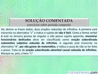 SOLUÇÃO COMENTADA
exercícios sobre período composto
Há,	
  dentre	
  as	
  frases	
  dadas,	
  duas	
  orações	
  reduzidas	
  de	
  inﬁniEvo.	
  A	
  primeira	
  está	
  
transcrita	
  na	
  alternaEva	
  “c”	
  e	
  indica	
  o	
  sujeito	
  de	
  não	
  é	
  fácil.	
  Como	
  a	
  forma	
  verbal	
  
é	
   está	
   na	
   terceira	
   pessoa	
   do	
   singular	
   e	
   não	
   possui	
   sujeito	
   aparente,	
   encontrar	
  
funcionários	
   dedicados	
   deve	
   ser	
   classiﬁcada	
   como	
   oração	
   subordinada	
  
substanBva	
   subjeBva	
   reduzida	
   de	
   inﬁniBvo.	
   A	
   segunda	
   está	
   transcrita	
   na	
  
alternaEva	
  “d”,	
  por	
  não	
  gostar	
  de	
  matemáBca,	
  e	
  indica	
  a	
  causa	
  de	
  não	
  se	
  ter	
  feito	
  
a	
  prova.	
  Trata-­‐se	
  de	
  oração	
  subordinada	
  adverbial	
  causal	
  reduzida	
  de	
  inﬁniBvo.	
  
Marque-­‐se,	
  pois,	
  a	
  letra	
  “c”.	
  
 