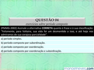 QUESTÃO 04
exercícios sobre período composto
(PMMG-­‐2002)	
  Assinale	
  a	
  alternaEva	
  CORRETA	
  quanto	
  à	
  frase	
  e	
  à	
  sua	
  classiﬁcação:	
  
“Felizmente,	
   para	
   Voltaire,	
   sua	
   vida	
   foi	
   um	
   desmenEdo	
   a	
   isso,	
   e	
   até	
   hoje	
   nos	
  
admiramos	
  de	
  sua	
  corajosa	
  parcialidade”.	
  
a)	
  período	
  simples.	
  
b)	
  período	
  composto	
  por	
  subordinação.	
  
c)	
  período	
  composto	
  por	
  coordenação.	
  
d)	
  período	
  composto	
  por	
  coordenação	
  e	
  subordinação.	
  
 