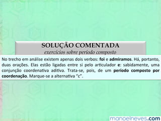 SOLUÇÃO COMENTADA
exercícios sobre período composto
No	
  trecho	
  em	
  análise,	
  existem	
  apenas	
  dois	
  verbos:	
  foi	
  e	
  admiramos.	
  Há,	
  portanto,	
  
duas	
   orações.	
   Elas	
   estão	
   ligadas	
   entre	
   si	
   pelo	
   arEculador	
   e:	
   sabidamente,	
   uma	
  
conjunção	
   coordenaEva	
   adiEva.	
   Trata-­‐se,	
   pois,	
   de	
   um	
   período	
   composto	
   por	
  
coordenação.	
  Marque-­‐se	
  a	
  alternaEva	
  “c”.	
  
 