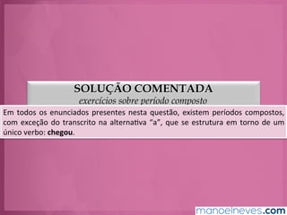 SOLUÇÃO COMENTADA
exercícios sobre período composto
Em	
  todos	
  os	
  enunciados	
  presentes	
  nesta	
  questão,	
  existem	
  períodos	
  compostos,	
  
com	
  exceção	
  do	
  transcrito	
  na	
  alternaGva	
  “a”,	
  que	
  se	
  estrutura	
  em	
  torno	
  de	
  um	
  
único	
  verbo:	
  chegou.	
  
 