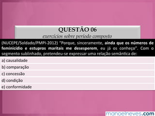 QUESTÃO 06
exercícios sobre período composto
(NUCEPE/Soldado/PMPI-­‐2012)	
  “Porque,	
  sinceramente,	
  ainda	
  que	
  os	
  números	
  de	
  
feminicídio	
   e	
   estupros	
   maritais	
   me	
   desesperem,	
   eu	
   já	
   os	
   conheço”.	
   Com	
   o	
  
segmento	
  sublinhado,	
  pretendeu-­‐se	
  expressar	
  uma	
  relação	
  semânGca	
  de:	
  
a)	
  causalidade	
  
b)	
  comparação	
  
c)	
  concessão	
  
d)	
  condição	
  
e)	
  conformidade	
  
 