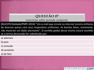 QUESTÃO 07
exercícios sobre período composto
(NUCEPE/Soldado/PMPI-­‐2014)	
  “Um	
  e-­‐mail	
  que	
  circula	
  na	
  internet	
  mostra	
  militares	
  
de	
  diversos	
  países	
  com	
  seus	
  respecGvos	
  uniformes.	
  As	
  bonitas	
  fotos,	
  entretanto,	
  
não	
  mostram	
  um	
  dado	
  alarmante”.	
  O	
  senGdo	
  global	
  desse	
  trecho	
  estará	
  manGdo	
  
se	
  o	
  termo	
  destacado	
  for	
  subsGtuído	
  por:	
  
a)	
  ademais	
  
b)	
  pois	
  
c)	
  contudo	
  
d)	
  contanto	
  
e)	
  de	
  fato	
  
 