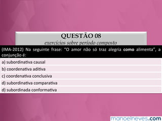 QUESTÃO 08
exercícios sobre período composto
(IMA-­‐2012)	
   Na	
   seguinte	
   frase:	
   “O	
   amor	
   não	
   só	
   traz	
   alegria	
   como	
   alimenta”,	
   a	
  
conjunção	
  é:	
  
a)	
  subordinaGva	
  causal	
  
b)	
  coordenaGva	
  adiGva	
  
c)	
  coordenaGva	
  conclusiva	
  
d)	
  subordinaGva	
  comparaGva	
  
e)	
  subordinada	
  conformaGva	
  
 