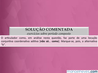 SOLUÇÃO COMENTADA
exercícios sobre período composto
O	
   arGculador	
   como,	
   em	
   análise	
   nesta	
   questão,	
   faz	
   parte	
   de	
   uma	
   locução	
  
conjunGva	
   coordenaGva	
   adiGva	
   [não	
   só…	
   como].	
   Marque-­‐se,	
   pois,	
   a	
   alternaGva	
  
“b”.	
  
 