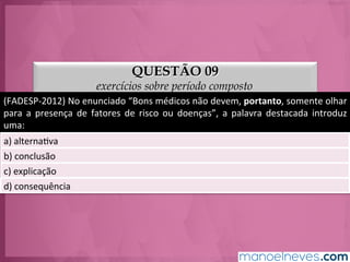 QUESTÃO 09
exercícios sobre período composto
(FADESP-­‐2012)	
  No	
  enunciado	
  “Bons	
  médicos	
  não	
  devem,	
  portanto,	
  somente	
  olhar	
  
para	
   a	
   presença	
   de	
   fatores	
   de	
   risco	
   ou	
   doenças”,	
   a	
   palavra	
   destacada	
   introduz	
  
uma:	
  
a)	
  alternaGva	
  
b)	
  conclusão	
  
c)	
  explicação	
  
d)	
  consequência	
  
 