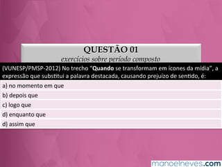 QUESTÃO 01
exercícios sobre período composto
(VUNESP/PMSP-­‐2012)	
  No	
  trecho	
  “Quando	
  se	
  transformam	
  em	
  ícones	
  da	
  mídia”,	
  a	
  
expressão	
  que	
  subsGtui	
  a	
  palavra	
  destacada,	
  causando	
  prejuízo	
  de	
  senGdo,	
  é:	
  
a)	
  no	
  momento	
  em	
  que	
  
b)	
  depois	
  que	
  
c)	
  logo	
  que	
  
d)	
  enquanto	
  que	
  
e)	
  assim	
  que	
  
 