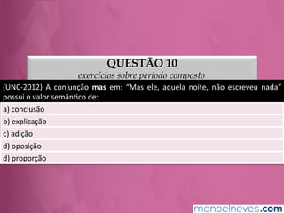 QUESTÃO 10
exercícios sobre período composto
(UNC-­‐2012)	
   A	
   conjunção	
   mas	
   em:	
   “Mas	
   ele,	
   aquela	
   noite,	
   não	
   escreveu	
   nada”	
  
possui	
  o	
  valor	
  semânGco	
  de:	
  
a)	
  conclusão	
  
b)	
  explicação	
  
c)	
  adição	
  
d)	
  oposição	
  
e)	
  proporção	
  
 