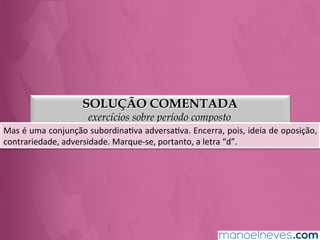 SOLUÇÃO COMENTADA
exercícios sobre período composto
Mas	
  é	
  uma	
  conjunção	
  subordinaGva	
  adversaGva.	
  Encerra,	
  pois,	
  ideia	
  de	
  oposição,	
  
contrariedade,	
  adversidade.	
  Marque-­‐se,	
  portanto,	
  a	
  letra	
  “d”.	
  
 