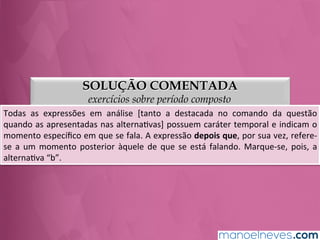 SOLUÇÃO COMENTADA
exercícios sobre período composto
Todas	
   as	
   expressões	
   em	
   análise	
   [tanto	
   a	
   destacada	
   no	
   comando	
   da	
   questão	
  
quando	
  as	
  apresentadas	
  nas	
  alternaGvas]	
  possuem	
  caráter	
  temporal	
  e	
  indicam	
  o	
  
momento	
  especíﬁco	
  em	
  que	
  se	
  fala.	
  A	
  expressão	
  depois	
  que,	
  por	
  sua	
  vez,	
  refere-­‐
se	
  a	
  um	
  momento	
  posterior	
  àquele	
  de	
  que	
  se	
  está	
  falando.	
  Marque-­‐se,	
  pois,	
  a	
  
alternaGva	
  “b”.	
  
 